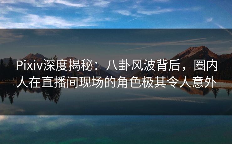 Pixiv深度揭秘：八卦风波背后，圈内人在直播间现场的角色极其令人意外