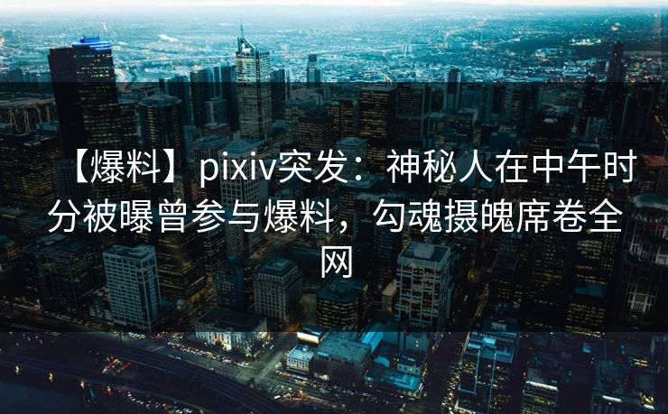 【爆料】pixiv突发：神秘人在中午时分被曝曾参与爆料，勾魂摄魄席卷全网