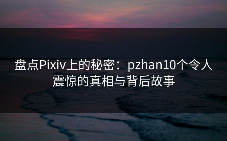 盘点Pixiv上的秘密：pzhan10个令人震惊的真相与背后故事