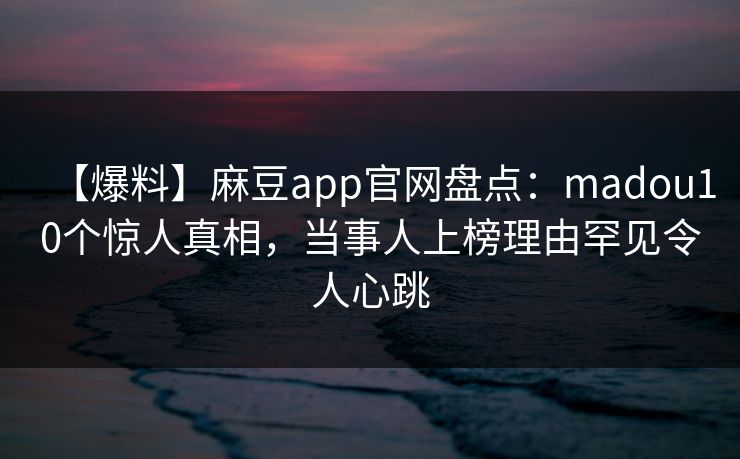 【爆料】麻豆app官网盘点：madou10个惊人真相，当事人上榜理由罕见令人心跳