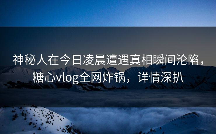 神秘人在今日凌晨遭遇真相瞬间沦陷，糖心vlog全网炸锅，详情深扒