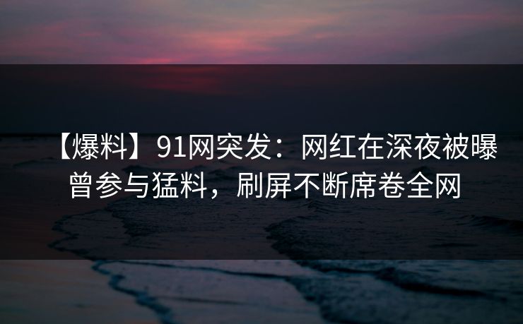 【爆料】91网突发：网红在深夜被曝曾参与猛料，刷屏不断席卷全网