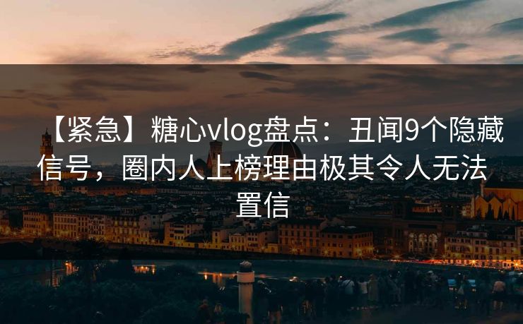 【紧急】糖心vlog盘点：丑闻9个隐藏信号，圈内人上榜理由极其令人无法置信