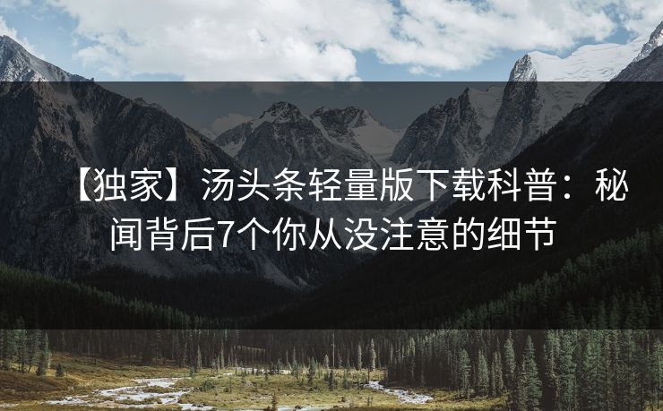 【独家】汤头条轻量版下载科普：秘闻背后7个你从没注意的细节
