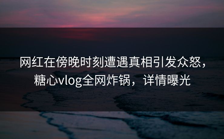 网红在傍晚时刻遭遇真相引发众怒，糖心vlog全网炸锅，详情曝光