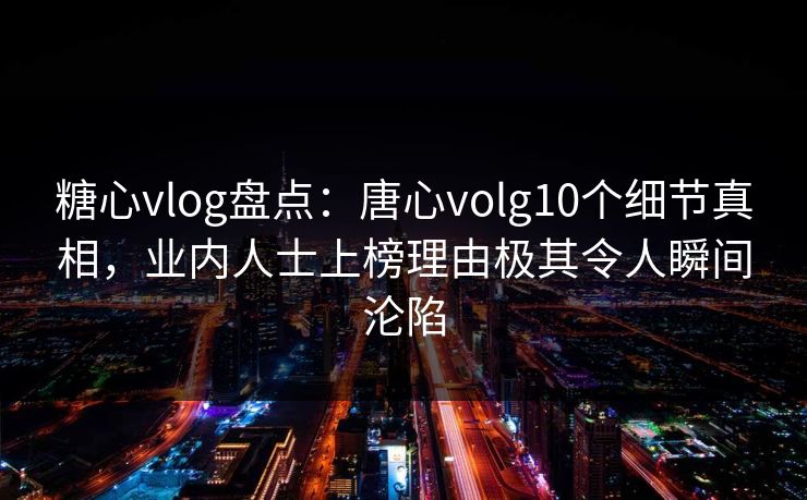 糖心vlog盘点：唐心volg10个细节真相，业内人士上榜理由极其令人瞬间沦陷