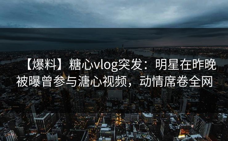 【爆料】糖心vlog突发：明星在昨晚被曝曾参与溏心视频，动情席卷全网