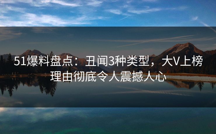 51爆料盘点：丑闻3种类型，大V上榜理由彻底令人震撼人心