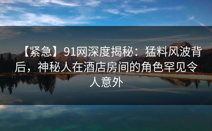 【紧急】91网深度揭秘：猛料风波背后，神秘人在酒店房间的角色罕见令人意外
