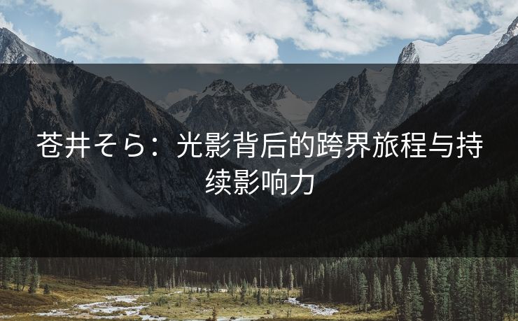 苍井そら：光影背后的跨界旅程与持续影响力