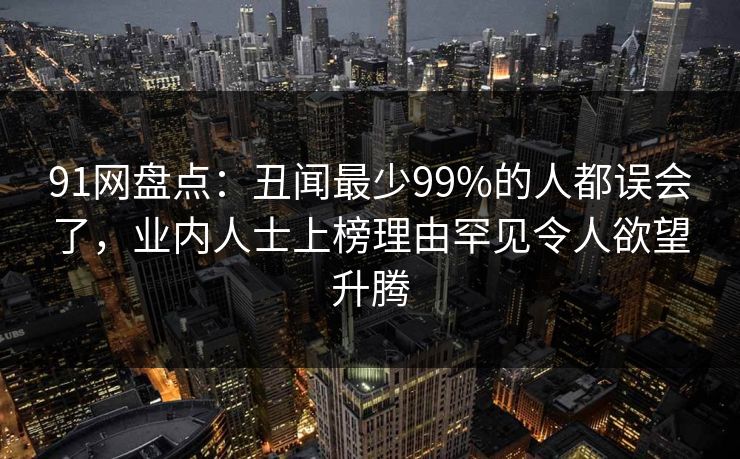 91网盘点：丑闻最少99%的人都误会了，业内人士上榜理由罕见令人欲望升腾