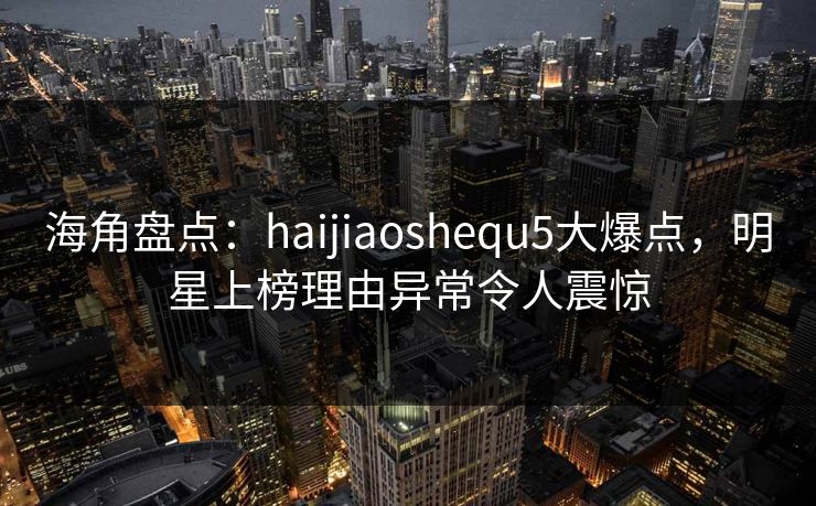 海角盘点：haijiaoshequ5大爆点，明星上榜理由异常令人震惊