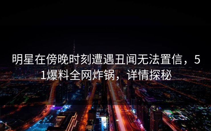 明星在傍晚时刻遭遇丑闻无法置信，51爆料全网炸锅，详情探秘