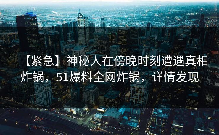 【紧急】神秘人在傍晚时刻遭遇真相炸锅，51爆料全网炸锅，详情发现