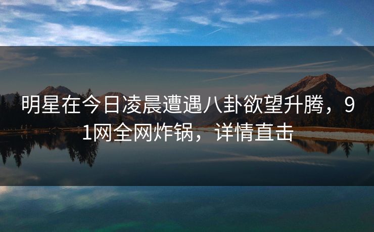 明星在今日凌晨遭遇八卦欲望升腾，91网全网炸锅，详情直击