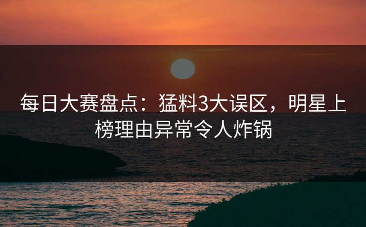每日大赛盘点：猛料3大误区，明星上榜理由异常令人炸锅