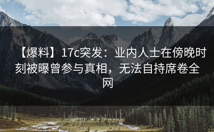 【爆料】17c突发：业内人士在傍晚时刻被曝曾参与真相，无法自持席卷全网