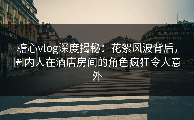 糖心vlog深度揭秘：花絮风波背后，圈内人在酒店房间的角色疯狂令人意外