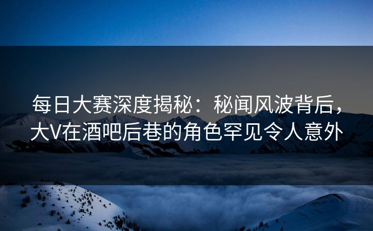 每日大赛深度揭秘：秘闻风波背后，大V在酒吧后巷的角色罕见令人意外