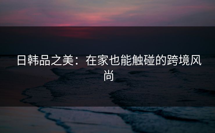 日韩品之美：在家也能触碰的跨境风尚