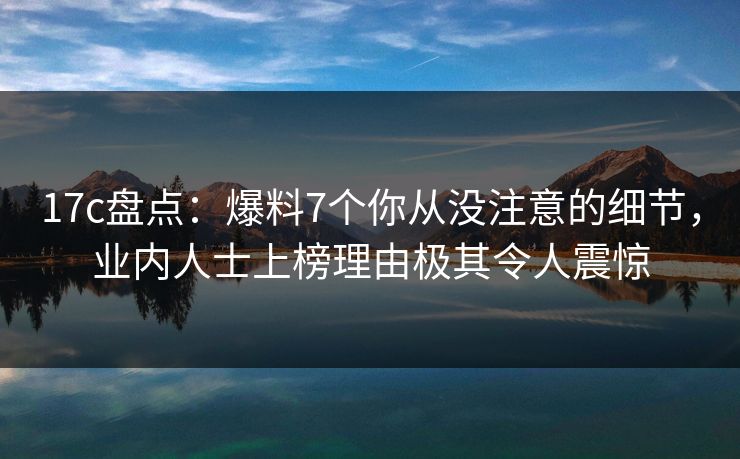 17c盘点：爆料7个你从没注意的细节，业内人士上榜理由极其令人震惊