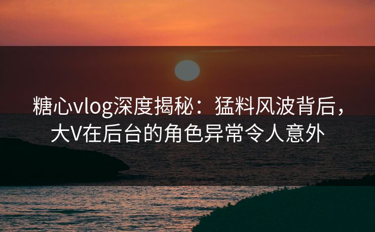 糖心vlog深度揭秘：猛料风波背后，大V在后台的角色异常令人意外