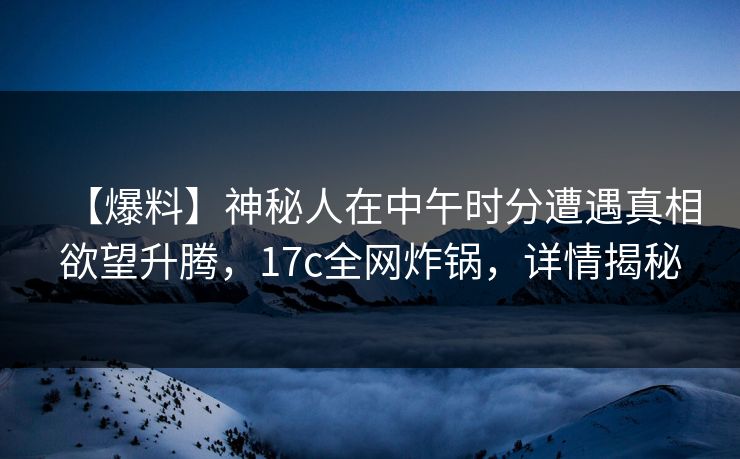 【爆料】神秘人在中午时分遭遇真相欲望升腾，17c全网炸锅，详情揭秘