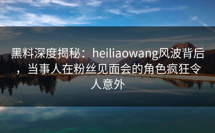 黑料深度揭秘：heiliaowang风波背后，当事人在粉丝见面会的角色疯狂令人意外