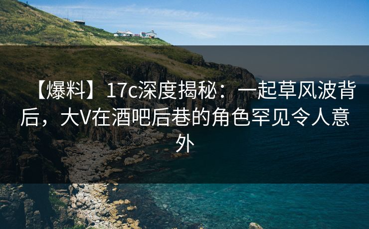 【爆料】17c深度揭秘：一起草风波背后，大V在酒吧后巷的角色罕见令人意外