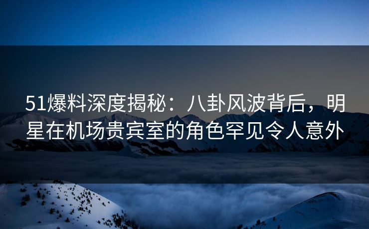 51爆料深度揭秘：八卦风波背后，明星在机场贵宾室的角色罕见令人意外