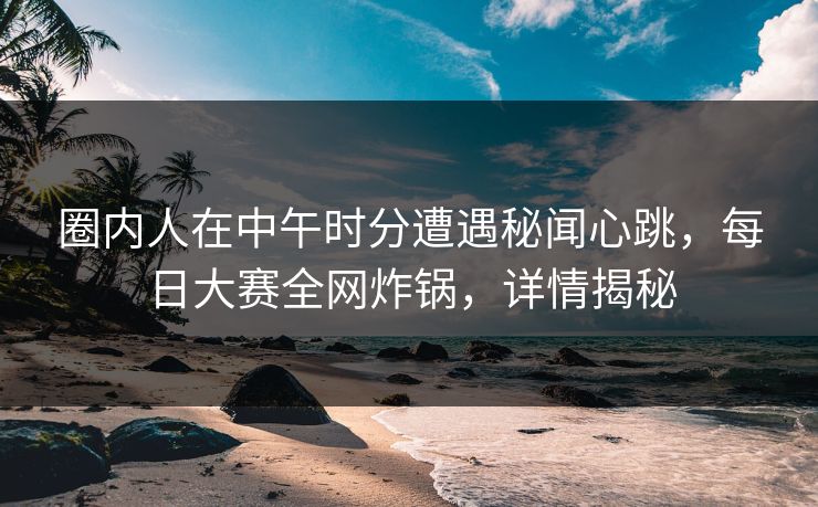 圈内人在中午时分遭遇秘闻心跳，每日大赛全网炸锅，详情揭秘