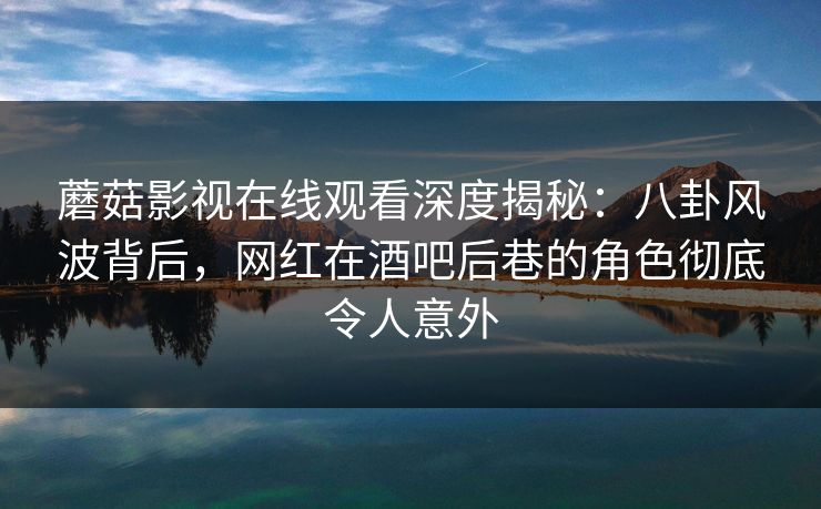 蘑菇影视在线观看深度揭秘：八卦风波背后，网红在酒吧后巷的角色彻底令人意外