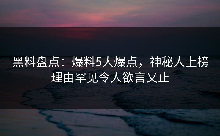 黑料盘点：爆料5大爆点，神秘人上榜理由罕见令人欲言又止