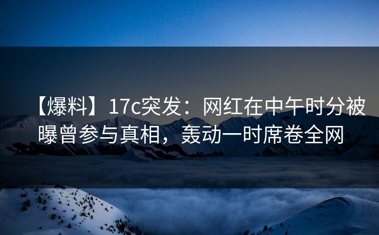 【爆料】17c突发：网红在中午时分被曝曾参与真相，轰动一时席卷全网