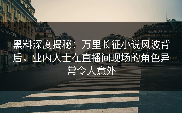 黑料深度揭秘：万里长征小说风波背后，业内人士在直播间现场的角色异常令人意外
