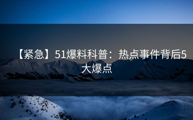 【紧急】51爆料科普：热点事件背后5大爆点