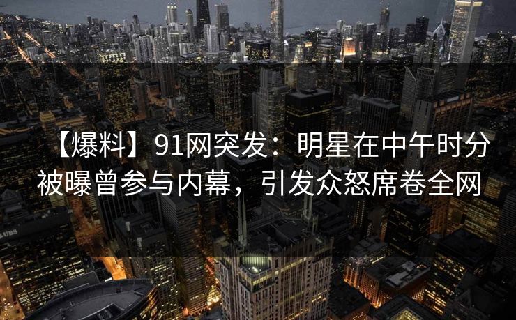 【爆料】91网突发：明星在中午时分被曝曾参与内幕，引发众怒席卷全网