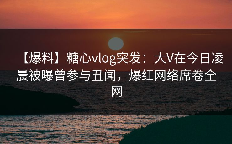 【爆料】糖心vlog突发：大V在今日凌晨被曝曾参与丑闻，爆红网络席卷全网