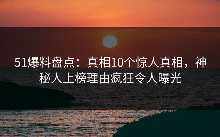 51爆料盘点：真相10个惊人真相，神秘人上榜理由疯狂令人曝光