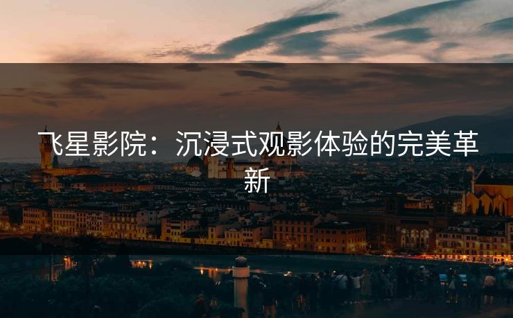 飞星影院：沉浸式观影体验的完美革新