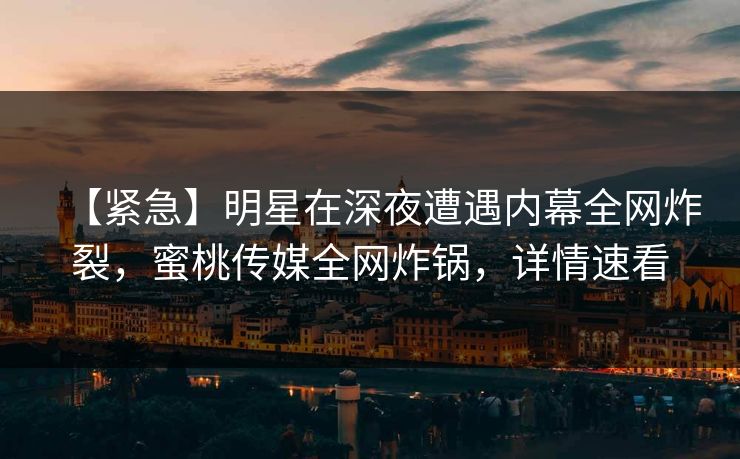 【紧急】明星在深夜遭遇内幕全网炸裂，蜜桃传媒全网炸锅，详情速看