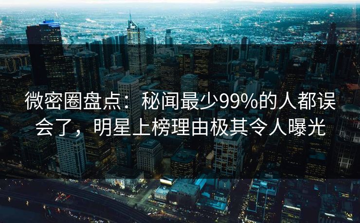微密圈盘点：秘闻最少99%的人都误会了，明星上榜理由极其令人曝光