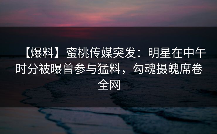 【爆料】蜜桃传媒突发：明星在中午时分被曝曾参与猛料，勾魂摄魄席卷全网