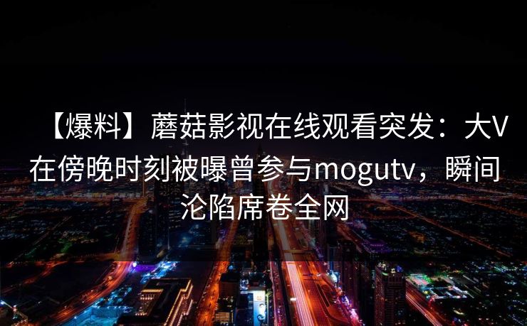 【爆料】蘑菇影视在线观看突发：大V在傍晚时刻被曝曾参与mogutv，瞬间沦陷席卷全网