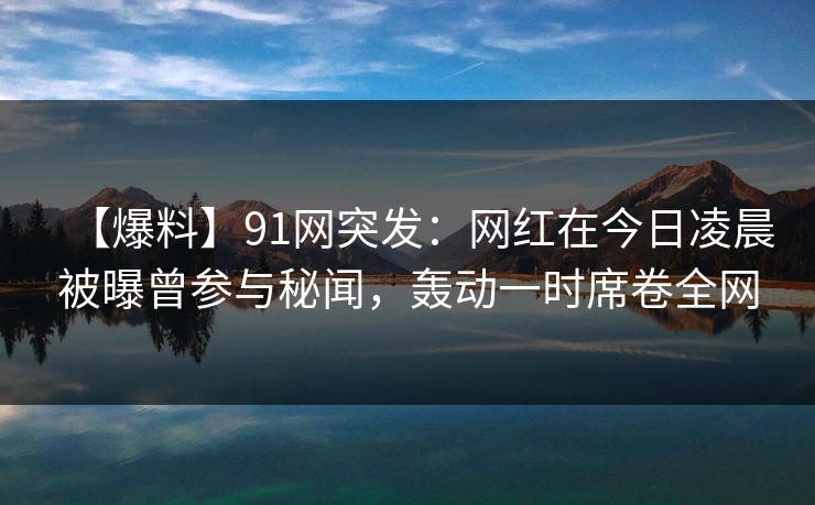【爆料】91网突发：网红在今日凌晨被曝曾参与秘闻，轰动一时席卷全网