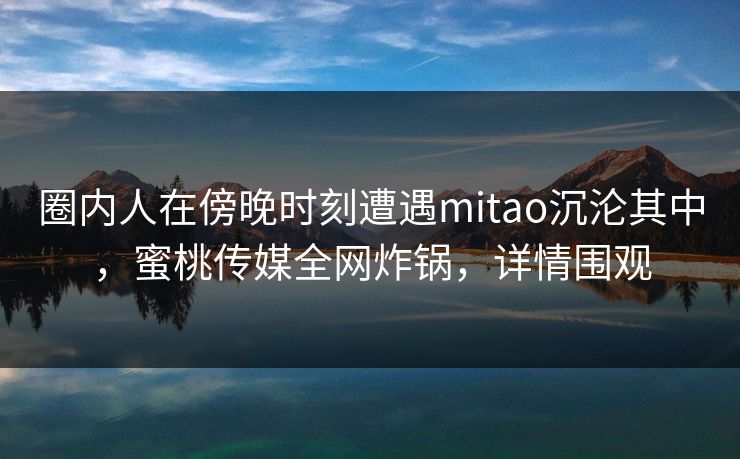 圈内人在傍晚时刻遭遇mitao沉沦其中，蜜桃传媒全网炸锅，详情围观