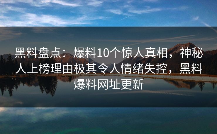 黑料盘点：爆料10个惊人真相，神秘人上榜理由极其令人情绪失控，黑料爆料网址更新