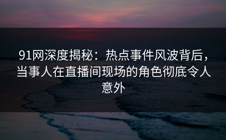91网深度揭秘：热点事件风波背后，当事人在直播间现场的角色彻底令人意外