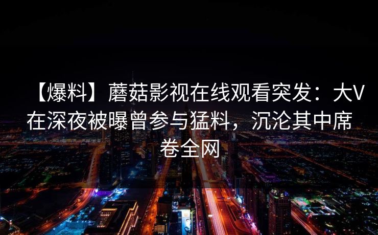 【爆料】蘑菇影视在线观看突发：大V在深夜被曝曾参与猛料，沉沦其中席卷全网