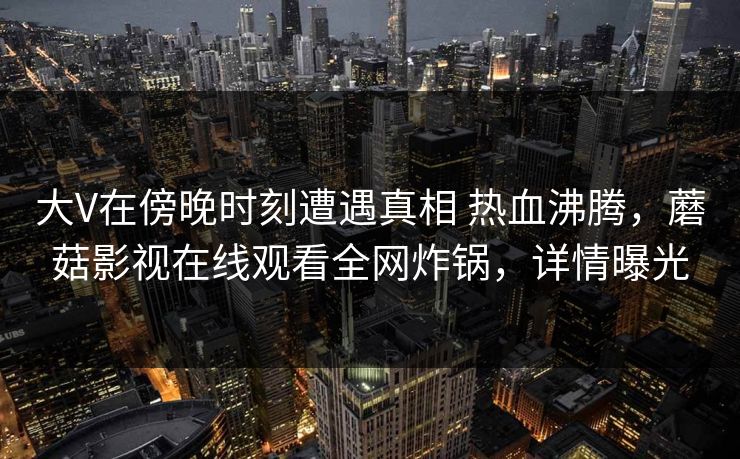 大V在傍晚时刻遭遇真相 热血沸腾，蘑菇影视在线观看全网炸锅，详情曝光
